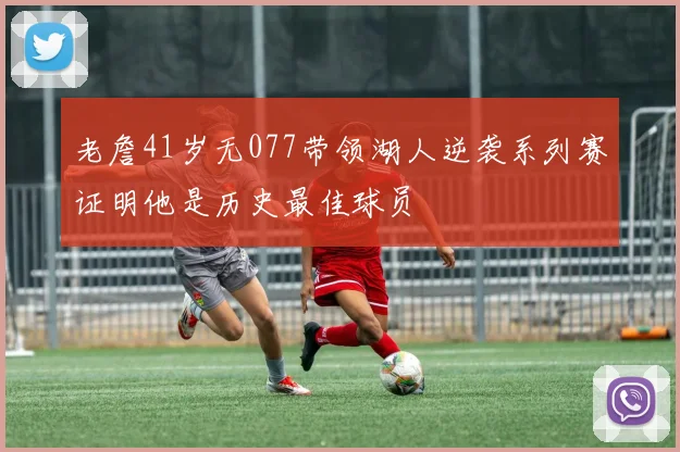 老詹41岁无077带领湖人逆袭系列赛证明他是历史最佳球员
