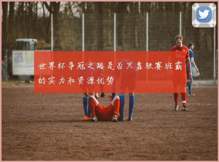 世界杯争冠之路是否只靠联赛班霸的实力和资源优势