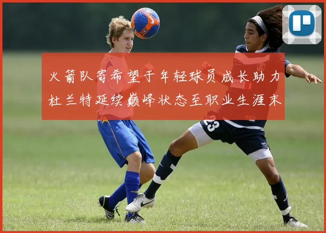 火箭队寄希望于年轻球员成长助力杜兰特延续巅峰状态至职业生涯末期