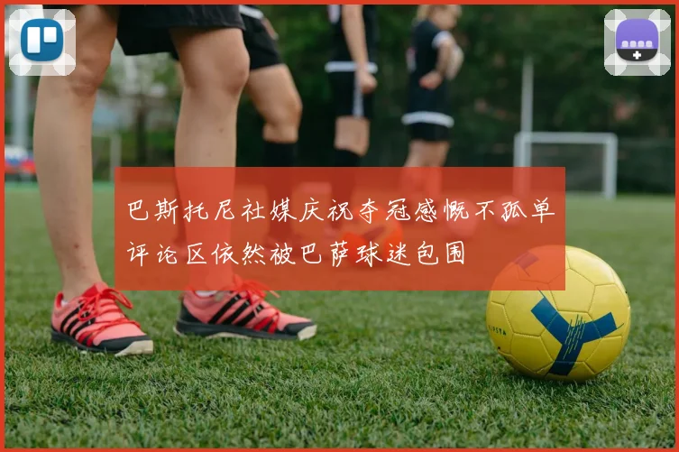 巴斯托尼社媒庆祝夺冠感慨不孤单评论区依然被巴萨球迷包围