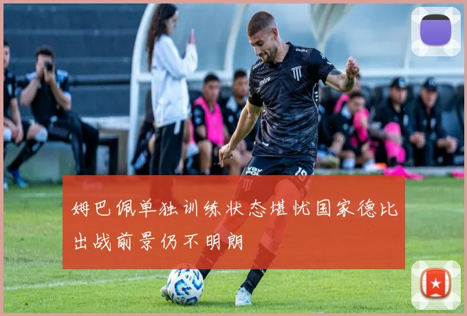 姆巴佩单独训练状态堪忧国家德比出战前景仍不明朗