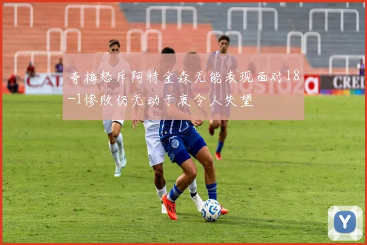夸梅怒斥阿特金森无能表现面对18-1惨败仍无动于衷令人失望