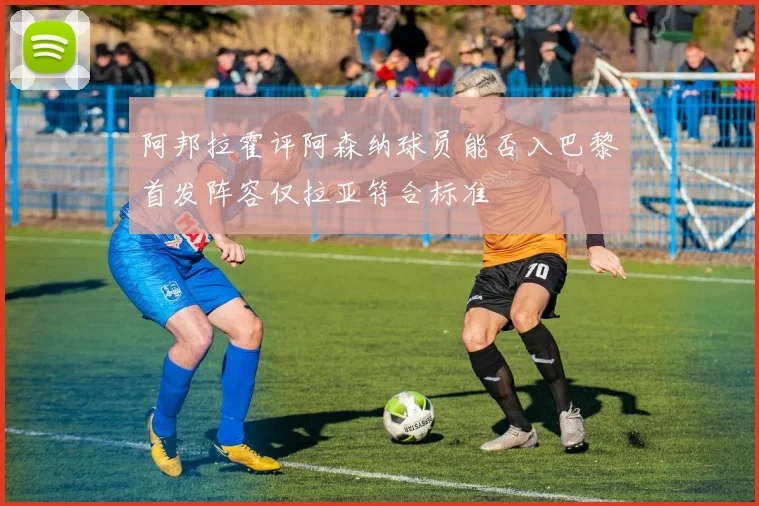 阿邦拉霍评阿森纳球员能否入巴黎首发阵容仅拉亚符合标准
