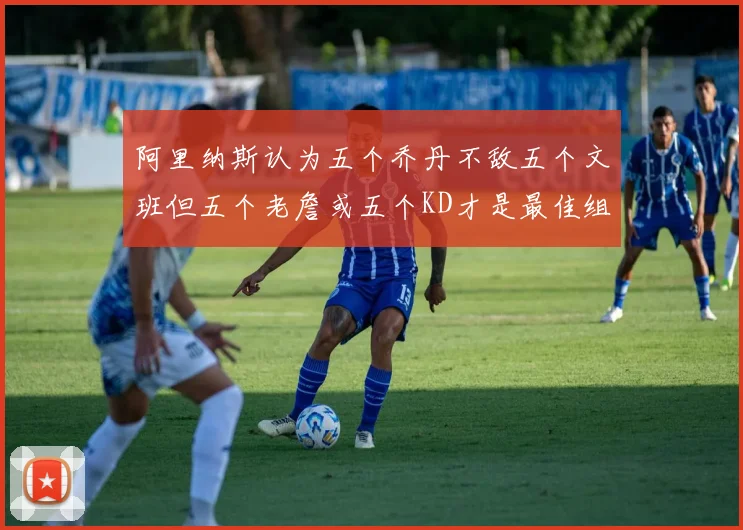 阿里纳斯认为五个乔丹不敌五个文班但五个老詹或五个KD才是最佳组合