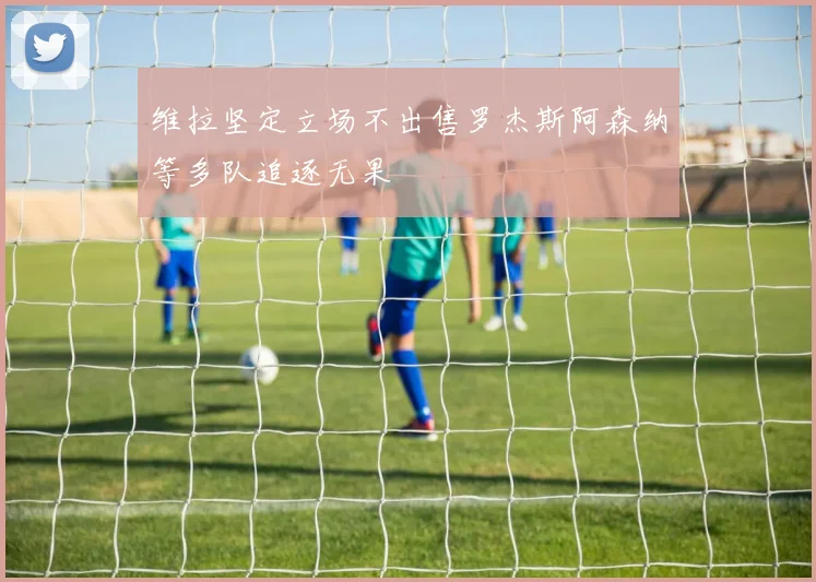 维拉坚定立场不出售罗杰斯阿森纳等多队追逐无果