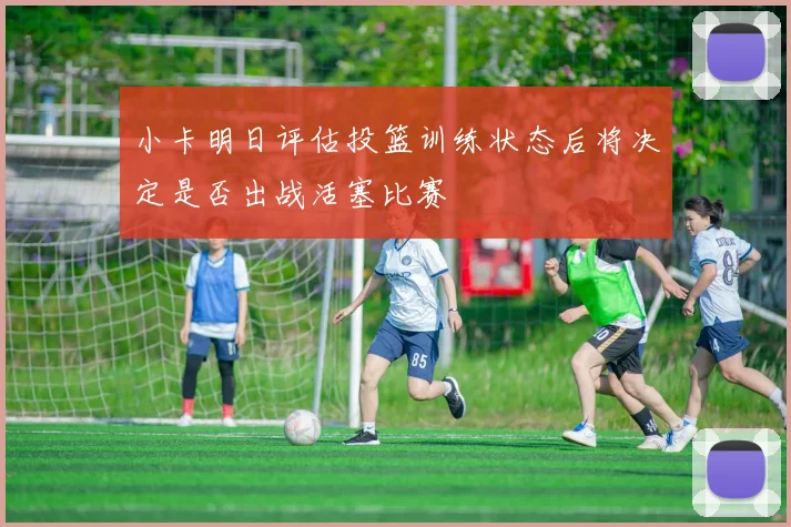 小卡明日评估投篮训练状态后将决定是否出战活塞比赛