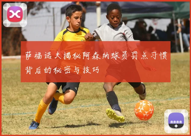 萨福诺夫揭秘阿森纳球员罚点习惯背后的秘密与技巧