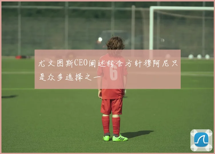 尤文图斯CEO阐述转会方针穆阿尼只是众多选择之一
