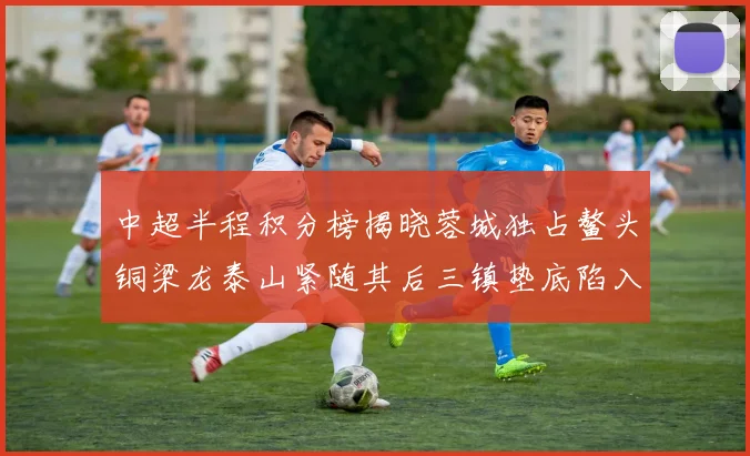 中超半程积分榜揭晓蓉城独占鳌头铜梁龙泰山紧随其后三镇垫底陷入困境
