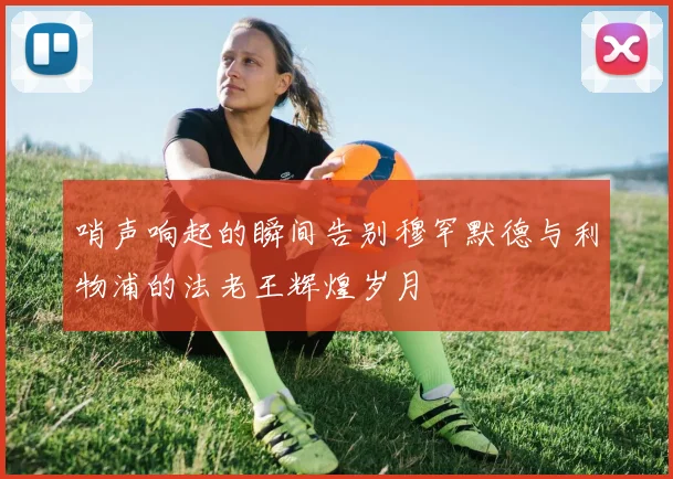 哨声响起的瞬间告别穆罕默德与利物浦的法老王辉煌岁月