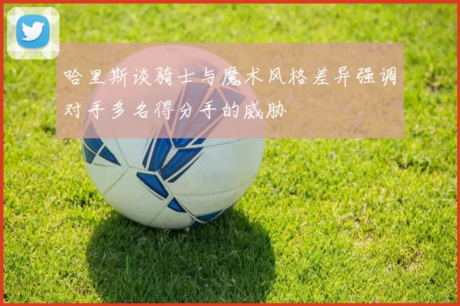 哈里斯谈骑士与魔术风格差异强调对手多名得分手的威胁