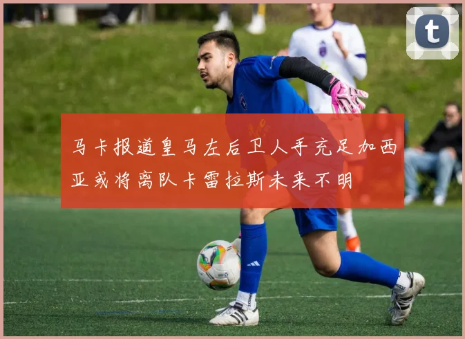 马卡报道皇马左后卫人手充足加西亚或将离队卡雷拉斯未来不明