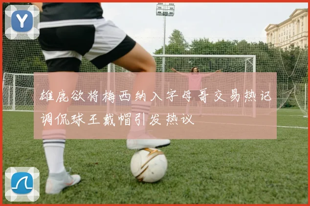 雄鹿欲将梅西纳入字母哥交易热记调侃球王戴帽引发热议