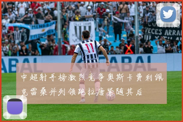 中超射手榜激烈竞争奥斯卡费利佩克雷桑并列领跑拉唐紧随其后